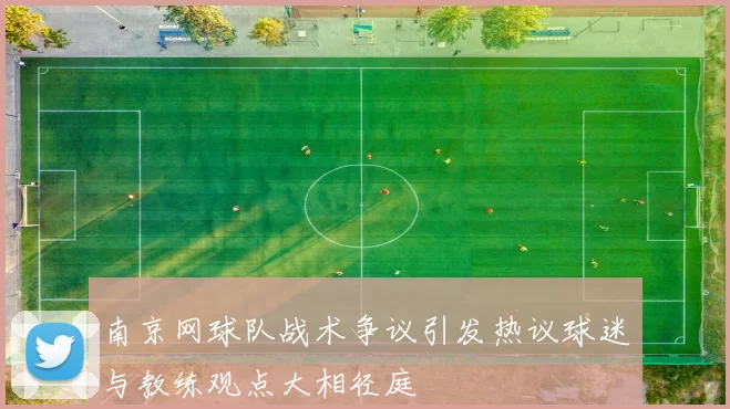 南京网球队战术争议引发热议球迷与教练观点大相径庭