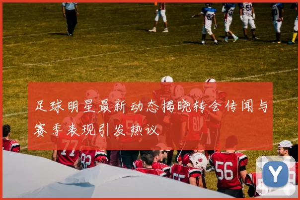 足球明星最新动态揭晓转会传闻与赛季表现引发热议