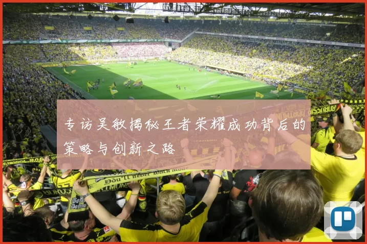 专访吴敏揭秘王者荣耀成功背后的策略与创新之路