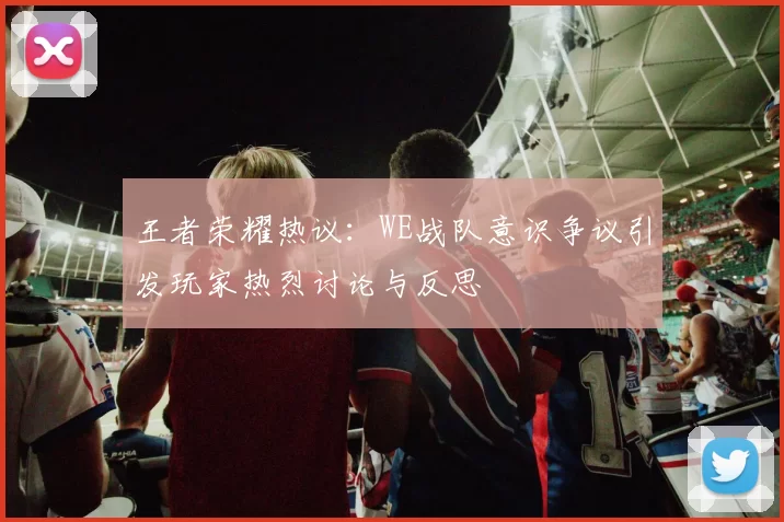 王者荣耀热议：WE战队意识争议引发玩家热烈讨论与反思