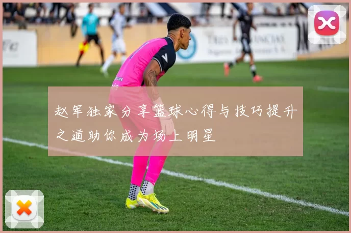 赵军独家分享篮球心得与技巧提升之道助你成为场上明星