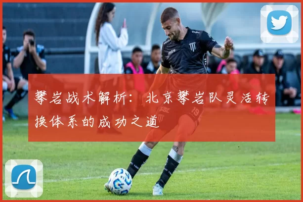攀岩战术解析：北京攀岩队灵活转换体系的成功之道