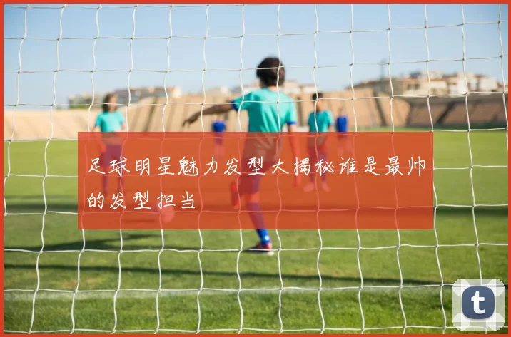 足球明星魅力发型大揭秘谁是最帅的发型担当