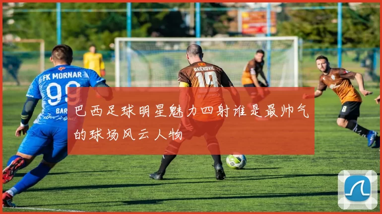 巴西足球明星魅力四射谁是最帅气的球场风云人物