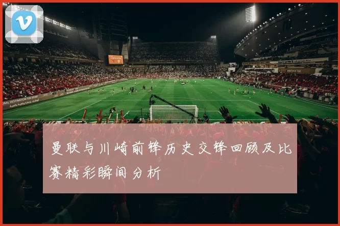 曼联与川崎前锋历史交锋回顾及比赛精彩瞬间分析