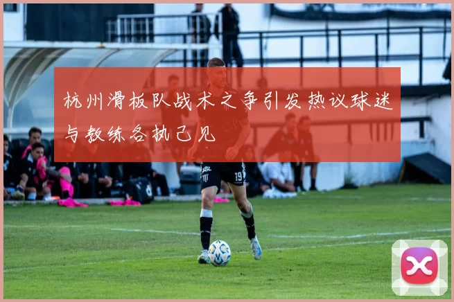 杭州滑板队战术之争引发热议球迷与教练各执己见