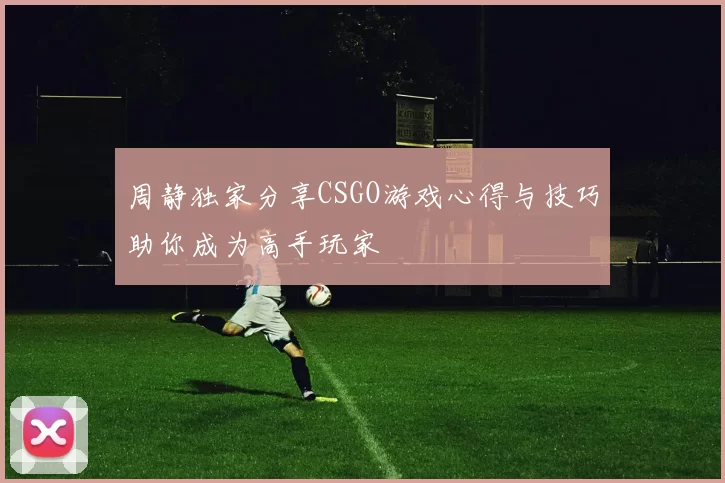 周静独家分享CSGO游戏心得与技巧助你成为高手玩家