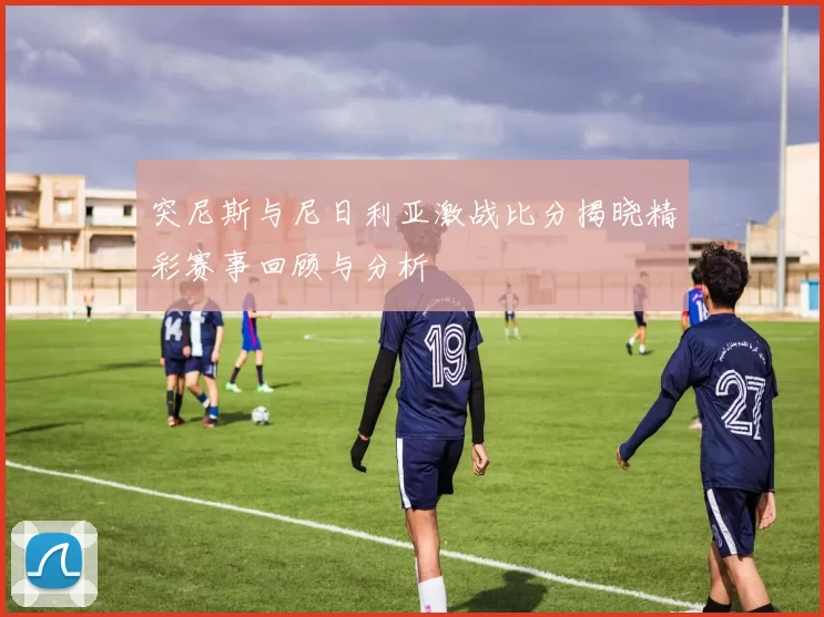 突尼斯与尼日利亚激战比分揭晓精彩赛事回顾与分析