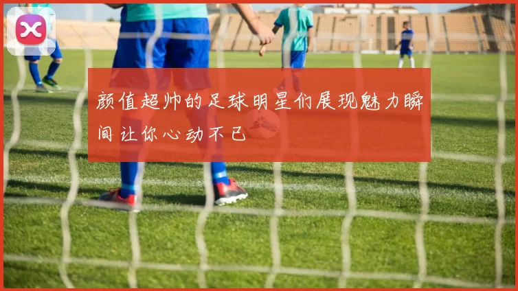 颜值超帅的足球明星们展现魅力瞬间让你心动不已