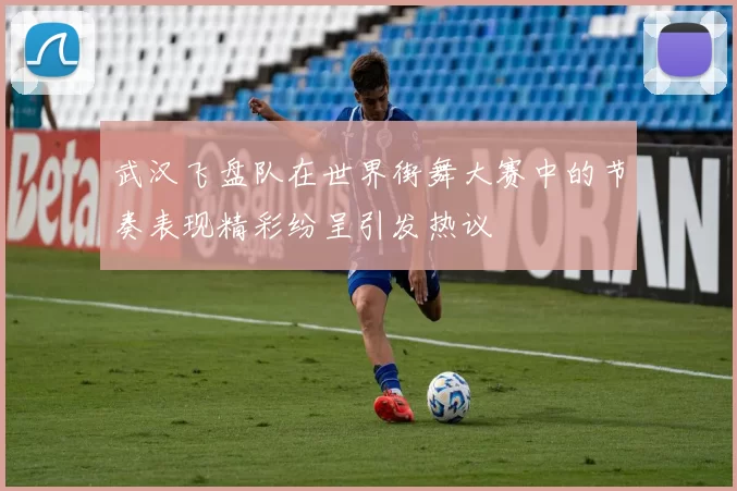 武汉飞盘队在世界街舞大赛中的节奏表现精彩纷呈引发热议