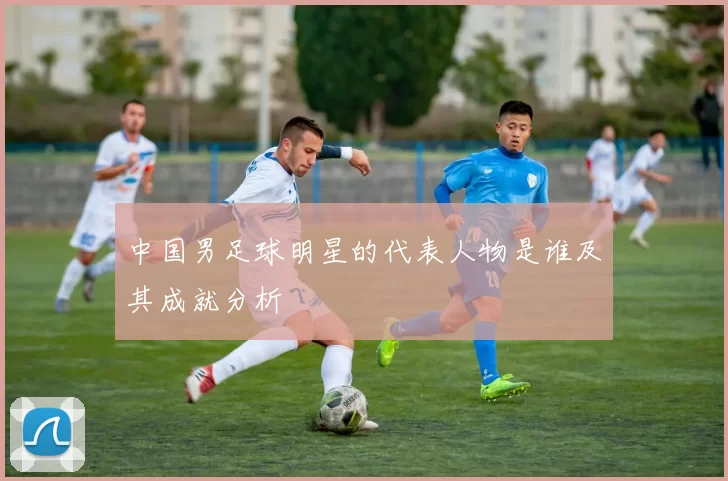 中国男足球明星的代表人物是谁及其成就分析