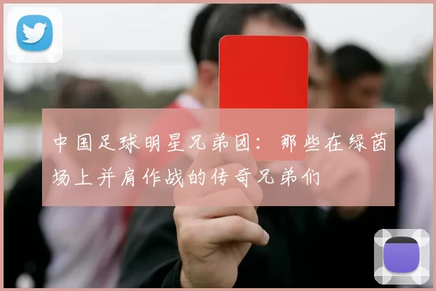 中国足球明星兄弟团：那些在绿茵场上并肩作战的传奇兄弟们