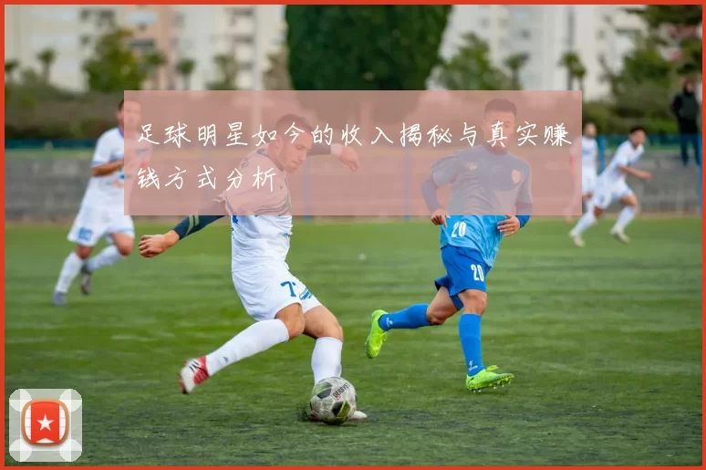 足球明星如今的收入揭秘与真实赚钱方式分析