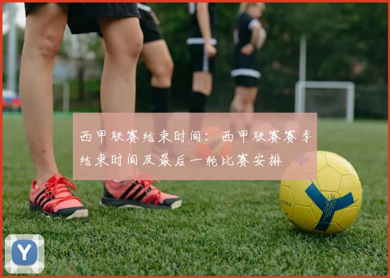 西甲联赛结束时间：西甲联赛赛季结束时间及最后一轮比赛安排