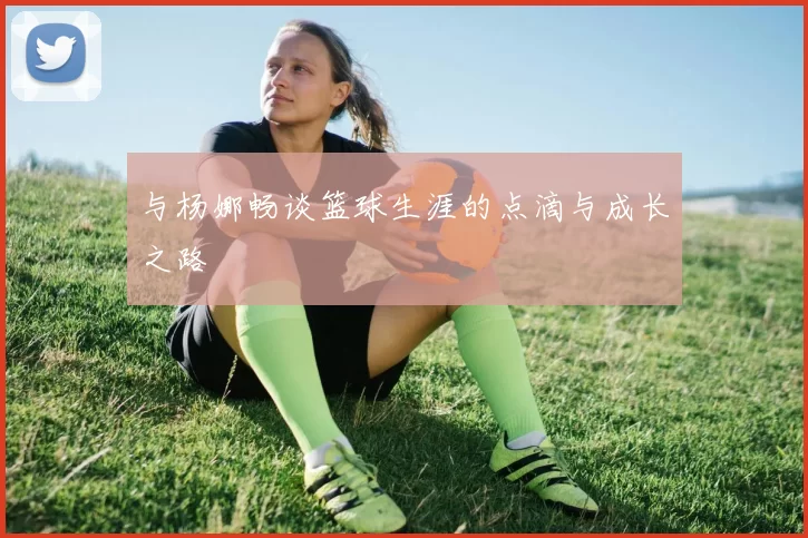 与杨娜畅谈篮球生涯的点滴与成长之路