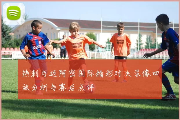 热刺与迈阿密国际精彩对决录像回放分析与赛后点评