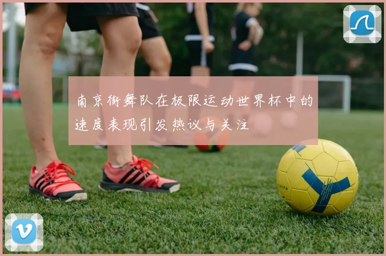 南京街舞队在极限运动世界杯中的速度表现引发热议与关注
