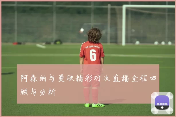 阿森纳与曼联精彩对决直播全程回顾与分析