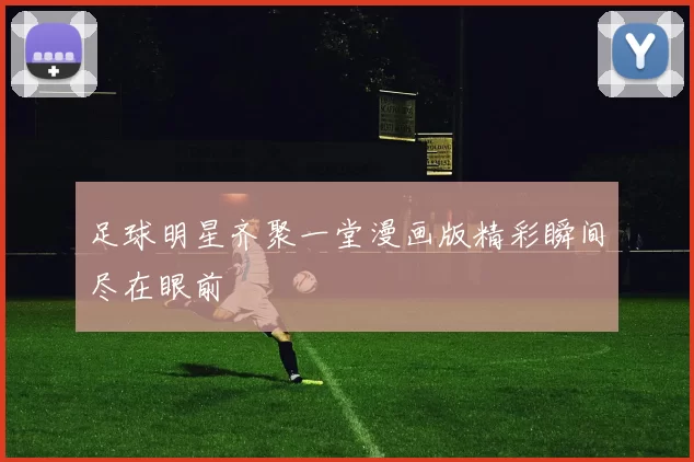 足球明星齐聚一堂漫画版精彩瞬间尽在眼前