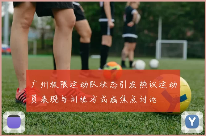 广州极限运动队状态引发热议运动员表现与训练方式成焦点讨论