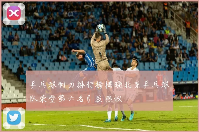 乒乓球耐力排行榜揭晓北京乒乓球队荣登第六名引发热议