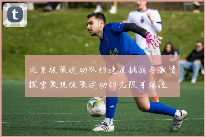 北京极限运动队的速度挑战与激情探索聚焦极限运动的无限可能性