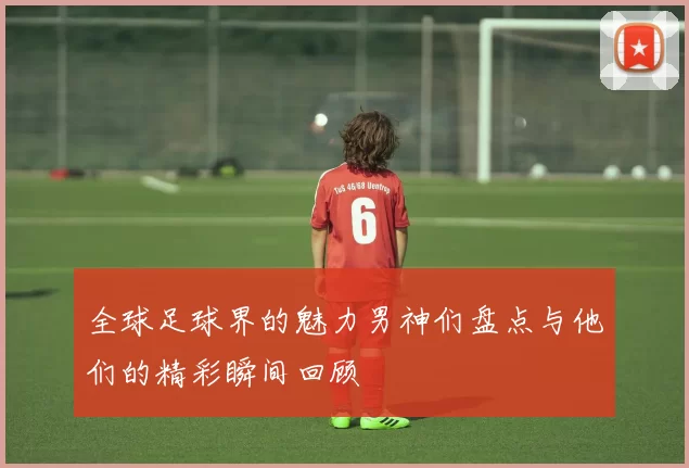 全球足球界的魅力男神们盘点与他们的精彩瞬间回顾