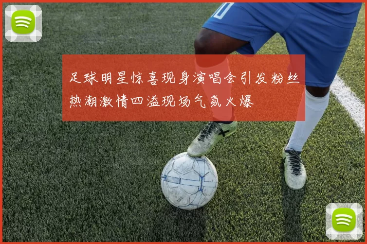 足球明星惊喜现身演唱会引发粉丝热潮激情四溢现场气氛火爆
