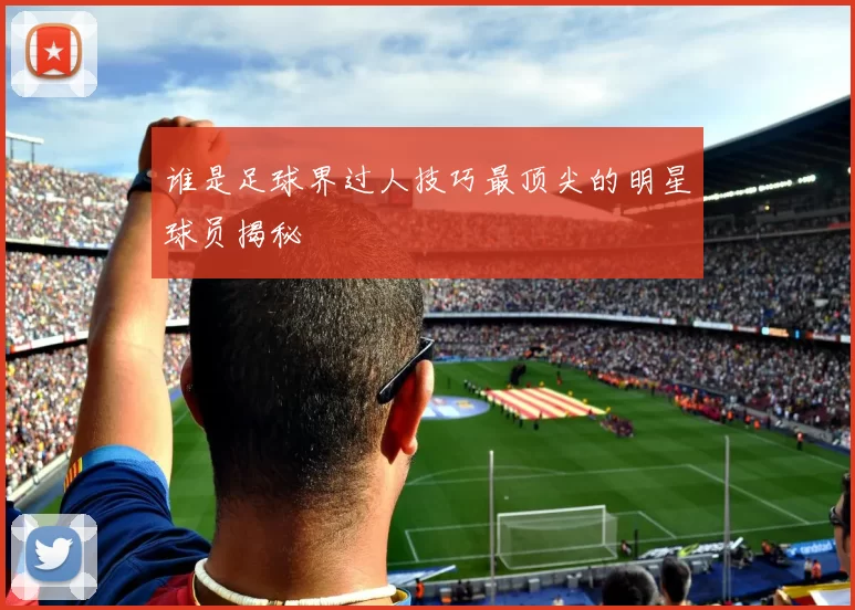 谁是足球界过人技巧最顶尖的明星球员揭秘