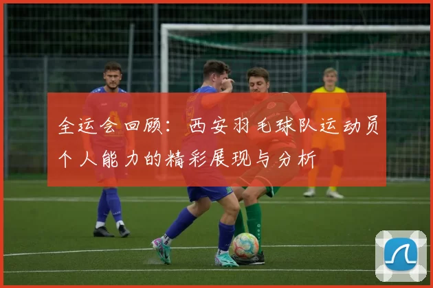 全运会回顾：西安羽毛球队运动员个人能力的精彩展现与分析