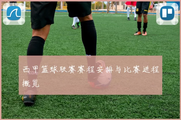 西甲篮球联赛赛程安排与比赛进程概览