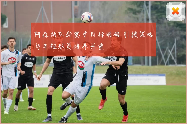 阿森纳队新赛季目标明确 引援策略与年轻球员培养并重