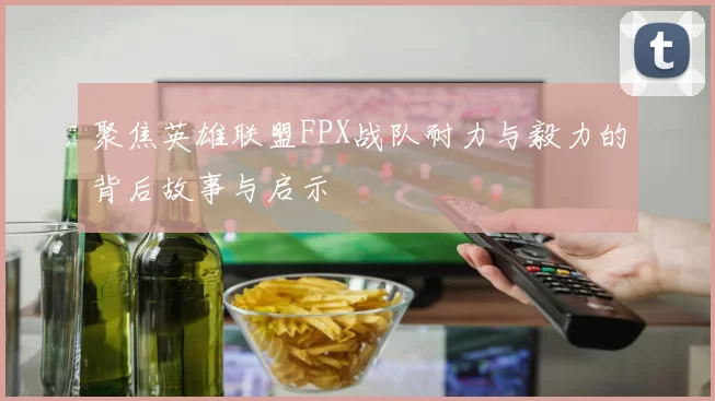 聚焦英雄联盟FPX战队耐力与毅力的背后故事与启示