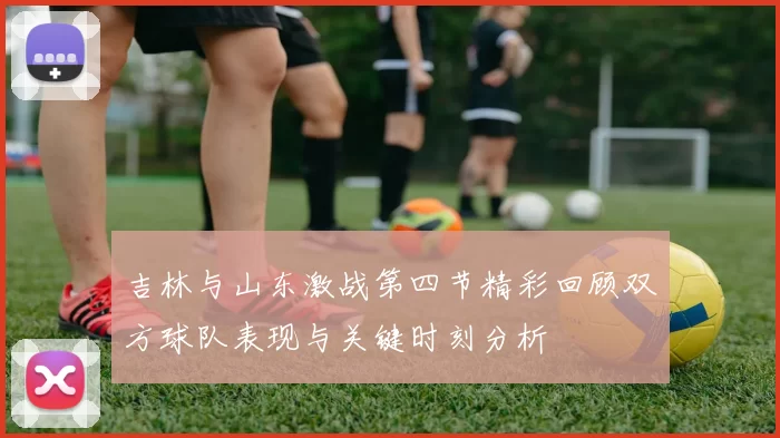 吉林与山东激战第四节精彩回顾双方球队表现与关键时刻分析