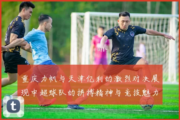 重庆力帆与天津亿利的激烈对决展现中超球队的拼搏精神与竞技魅力