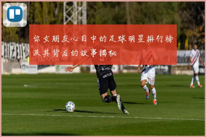 你女朋友心目中的足球明星排行榜及其背后的故事揭秘