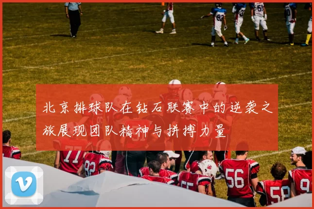 北京排球队在钻石联赛中的逆袭之旅展现团队精神与拼搏力量