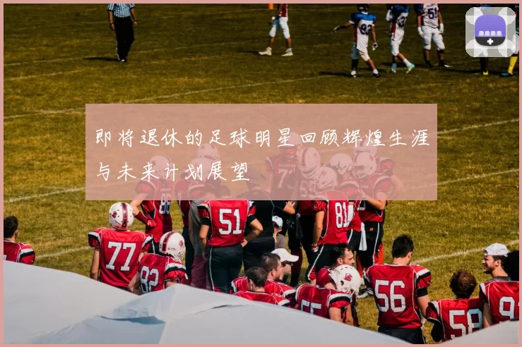 即将退休的足球明星回顾辉煌生涯与未来计划展望