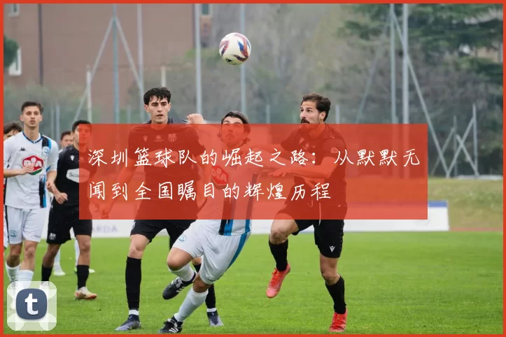 深圳篮球队的崛起之路：从默默无闻到全国瞩目的辉煌历程