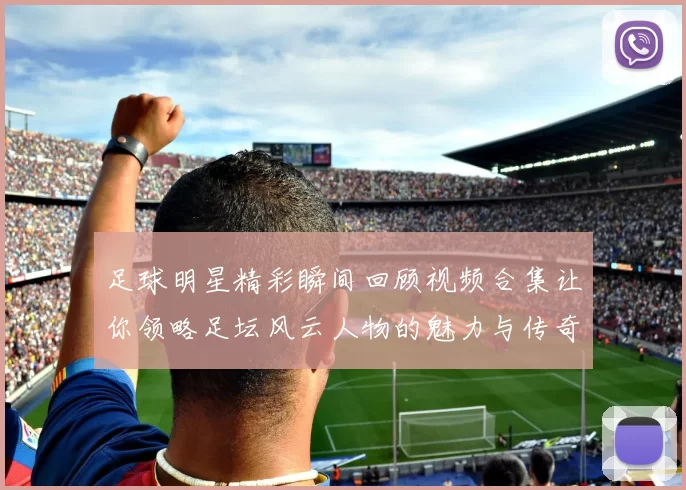 足球明星精彩瞬间回顾视频合集让你领略足坛风云人物的魅力与传奇