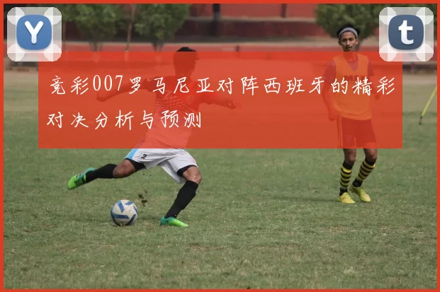 竞彩007罗马尼亚对阵西班牙的精彩对决分析与预测