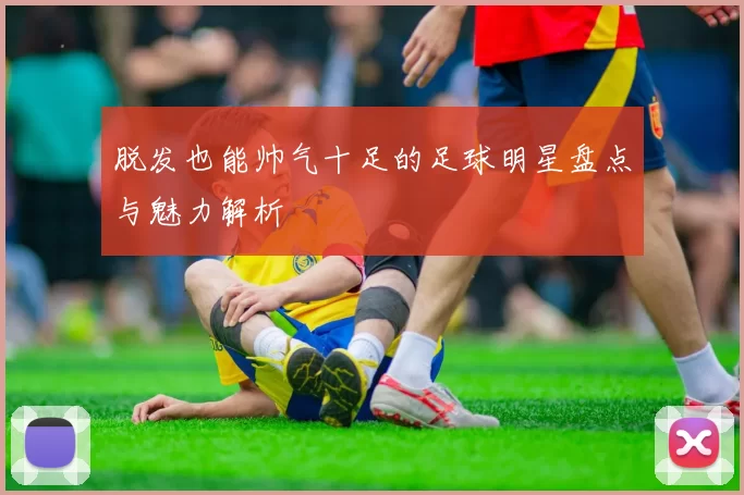 脱发也能帅气十足的足球明星盘点与魅力解析