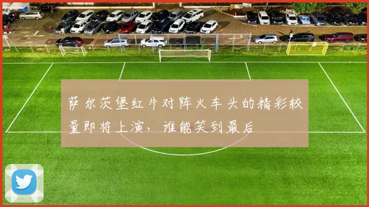 萨尔茨堡红牛对阵火车头的精彩较量即将上演，谁能笑到最后