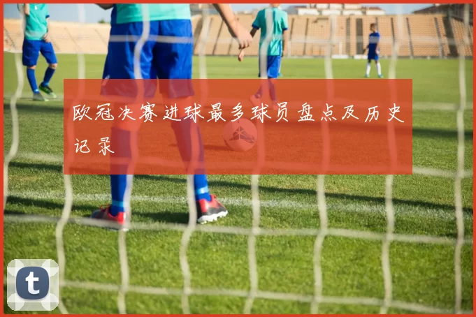 欧冠决赛进球最多球员盘点及历史记录