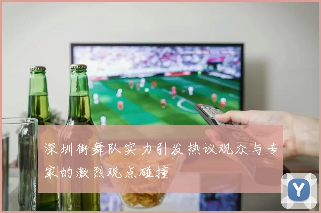 深圳街舞队实力引发热议观众与专家的激烈观点碰撞