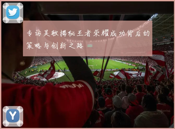 专访吴敏揭秘王者荣耀成功背后的策略与创新之路