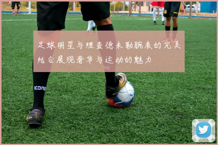 足球明星与理查德米勒腕表的完美结合展现奢华与运动的魅力