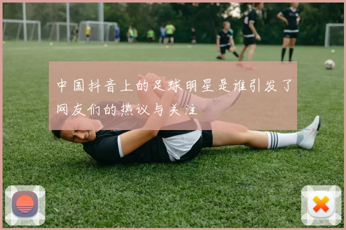 中国抖音上的足球明星是谁引发了网友们的热议与关注