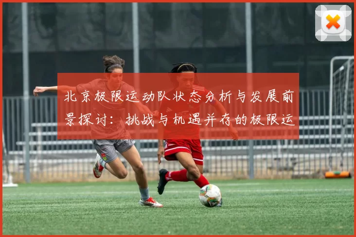 北京极限运动队状态分析与发展前景探讨：挑战与机遇并存的极限运动之路