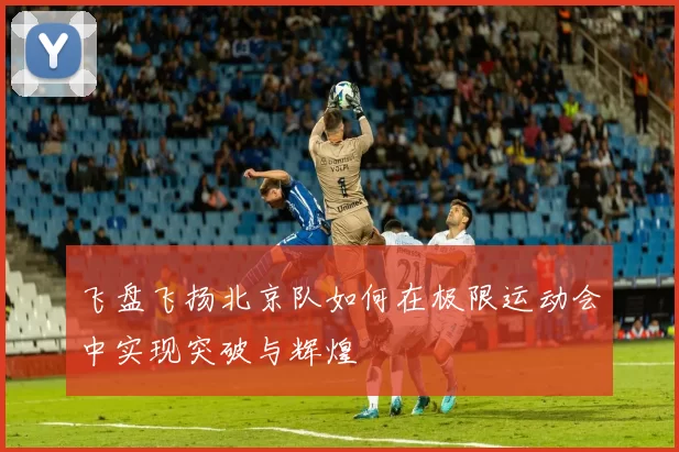 飞盘飞扬北京队如何在极限运动会中实现突破与辉煌